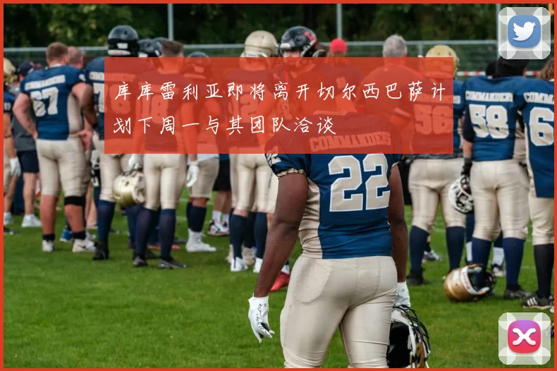 库库雷利亚即将离开切尔西巴萨计划下周一与其团队洽谈