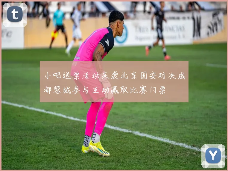 小吧送票活动来袭北京国安对决成都蓉城参与互动赢取比赛门票