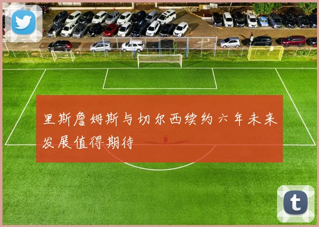 里斯詹姆斯与切尔西续约六年未来发展值得期待