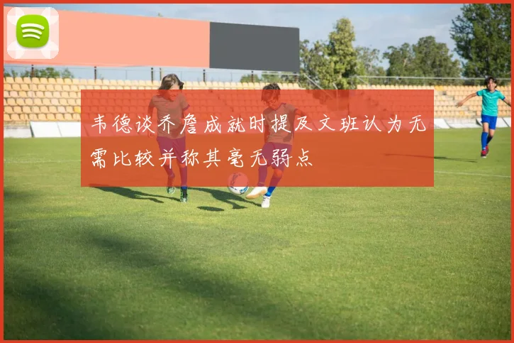 韦德谈乔詹成就时提及文班认为无需比较并称其毫无弱点