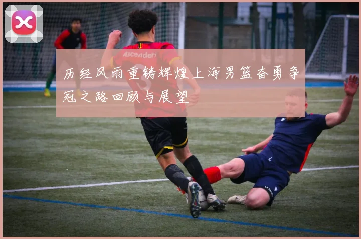 历经风雨重铸辉煌上海男篮奋勇争冠之路回顾与展望