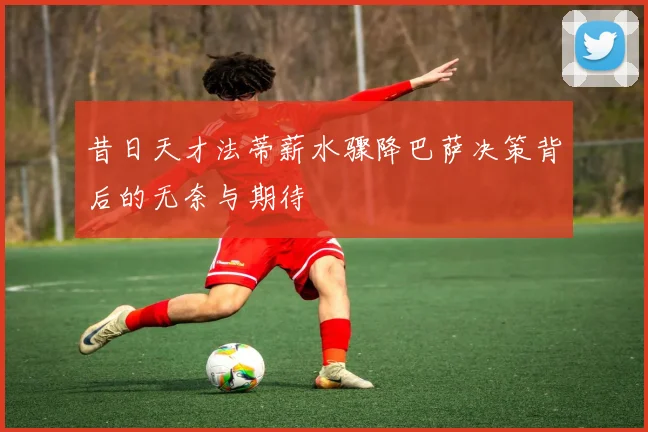 昔日天才法蒂薪水骤降巴萨决策背后的无奈与期待