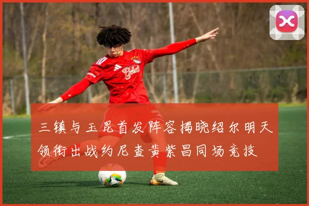 三镇与玉昆首发阵容揭晓绍尔明天领衔出战约尼查黄紫昌同场竞技