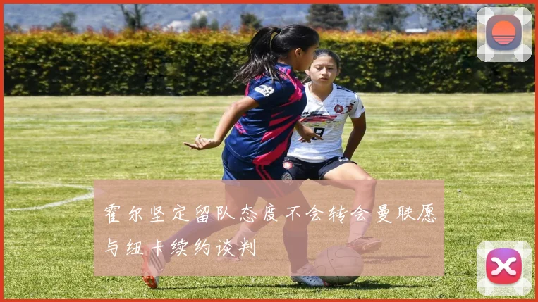 霍尔坚定留队态度不会转会曼联愿与纽卡续约谈判