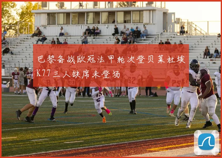 巴黎备战欧冠法甲轮次登贝莱杜埃K77三人缺席未登场