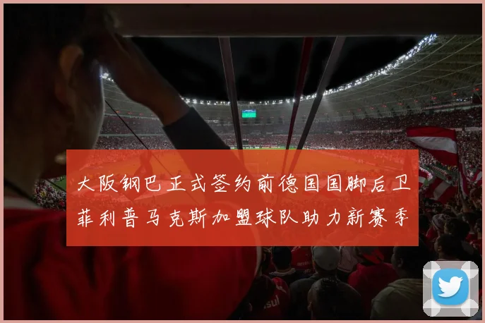 大阪钢巴正式签约前德国国脚后卫菲利普马克斯加盟球队助力新赛季