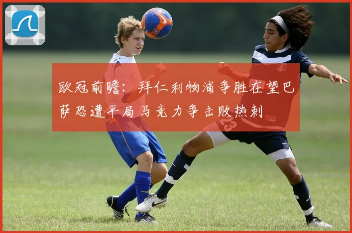 欧冠前瞻：拜仁利物浦争胜在望巴萨恐遭平局马竞力争击败热刺