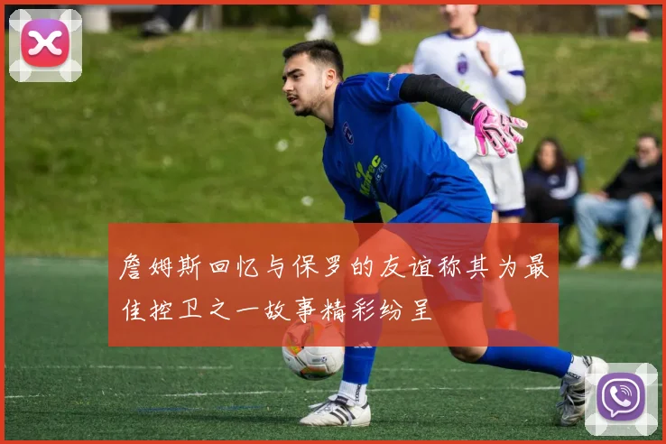 詹姆斯回忆与保罗的友谊称其为最佳控卫之一故事精彩纷呈