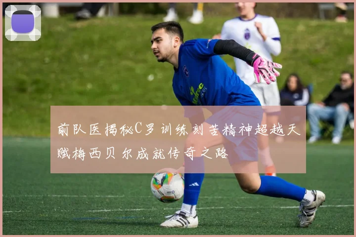 前队医揭秘C罗训练刻苦精神超越天赋梅西贝尔成就传奇之路