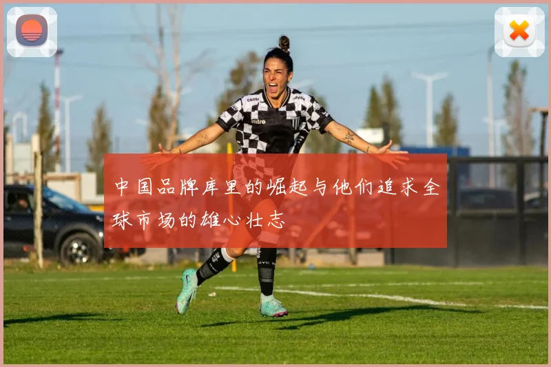 中国品牌库里的崛起与他们追求全球市场的雄心壮志