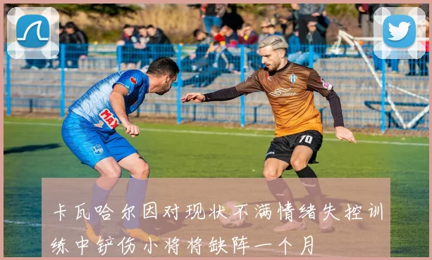 卡瓦哈尔因对现状不满情绪失控训练中铲伤小将将缺阵一个月