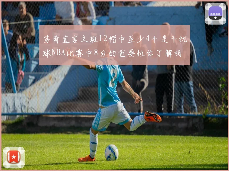 芬奇直言文班12帽中至少4个是干扰球NBA比赛中8分的重要性你了解吗