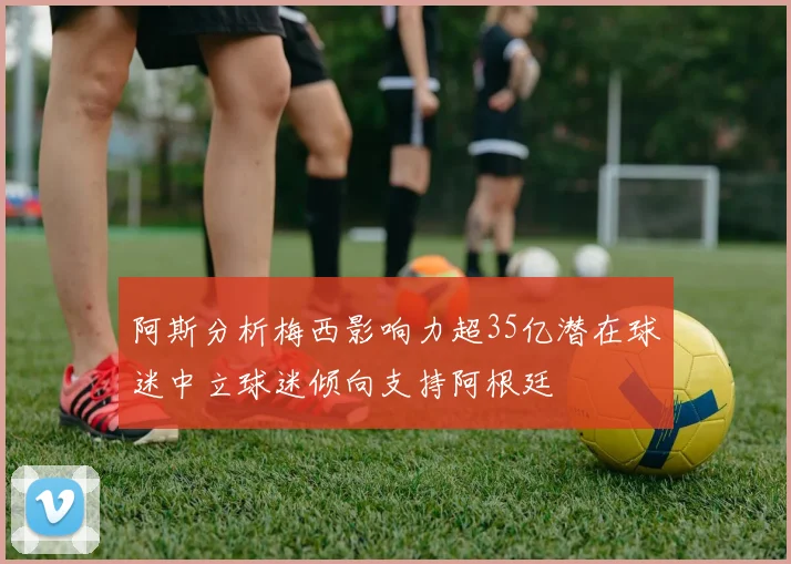阿斯分析梅西影响力超35亿潜在球迷中立球迷倾向支持阿根廷