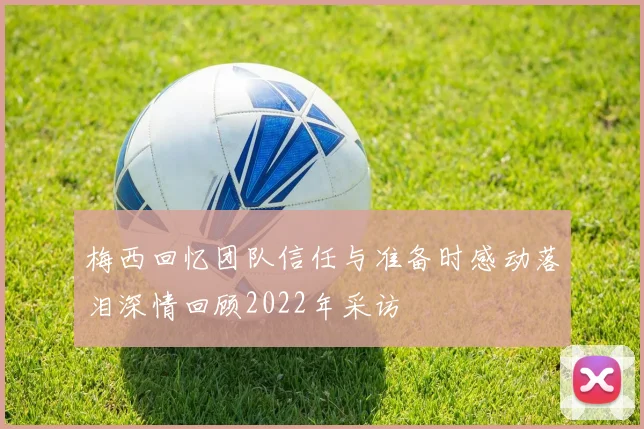 梅西回忆团队信任与准备时感动落泪深情回顾2022年采访