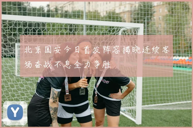 北京国安今日首发阵容揭晓连续客场奋战不息全力争胜