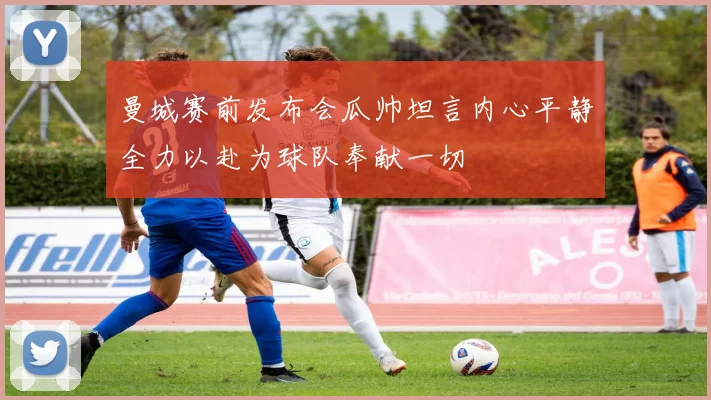 曼城赛前发布会瓜帅坦言内心平静全力以赴为球队奉献一切