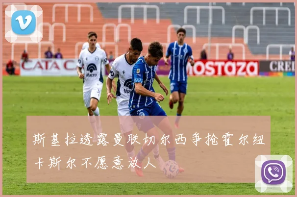 斯基拉透露曼联切尔西争抢霍尔纽卡斯尔不愿意放人